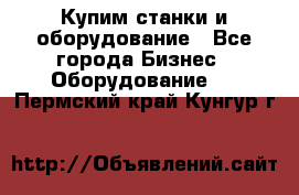 Купим станки и оборудование - Все города Бизнес » Оборудование   . Пермский край,Кунгур г.